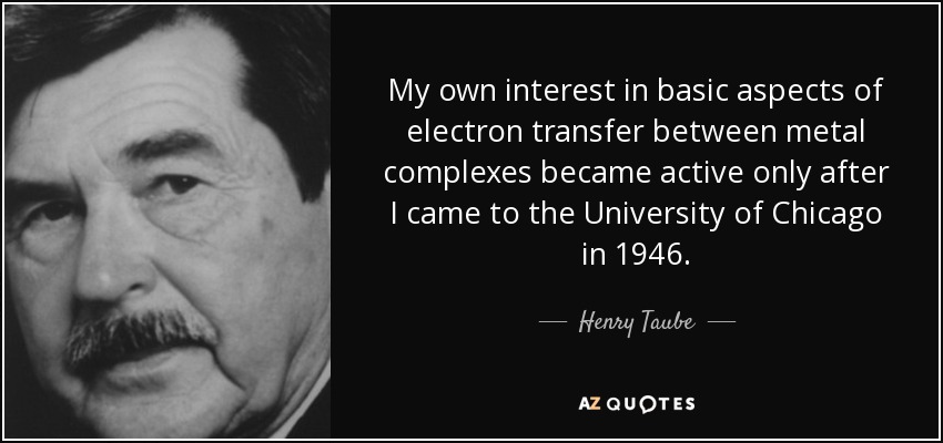 My own interest in basic aspects of electron transfer between metal complexes became active only after I came to the University of Chicago in 1946. - Henry Taube