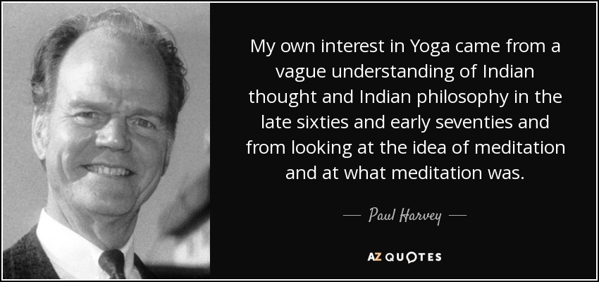 My own interest in Yoga came from a vague understanding of Indian thought and Indian philosophy in the late sixties and early seventies and from looking at the idea of meditation and at what meditation was. - Paul Harvey