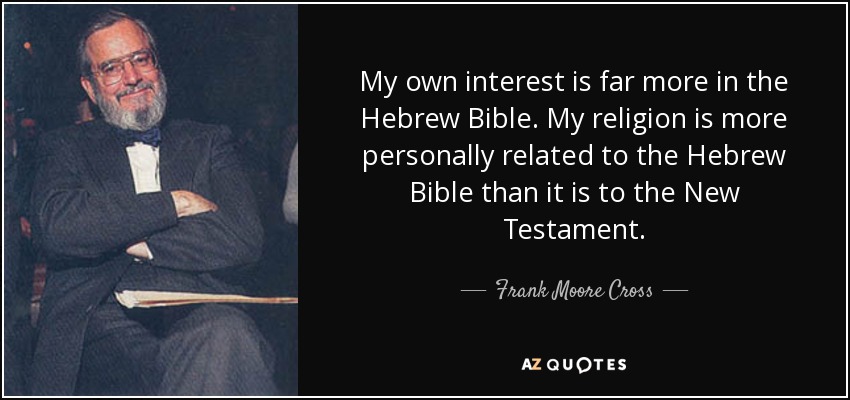 My own interest is far more in the Hebrew Bible. My religion is more personally related to the Hebrew Bible than it is to the New Testament. - Frank Moore Cross