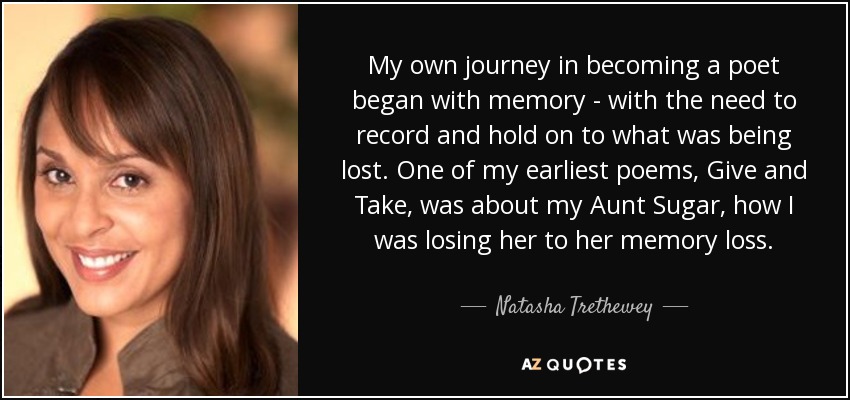 My own journey in becoming a poet began with memory - with the need to record and hold on to what was being lost. One of my earliest poems, Give and Take, was about my Aunt Sugar, how I was losing her to her memory loss. - Natasha Trethewey