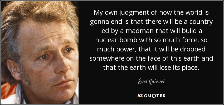 My own judgment of how the world is gonna end is that there will be a country led by a madman that will build a nuclear bomb with so much force, so much power, that it will be dropped somewhere on the face of this earth and that the earth will lose its place. - Evel Knievel