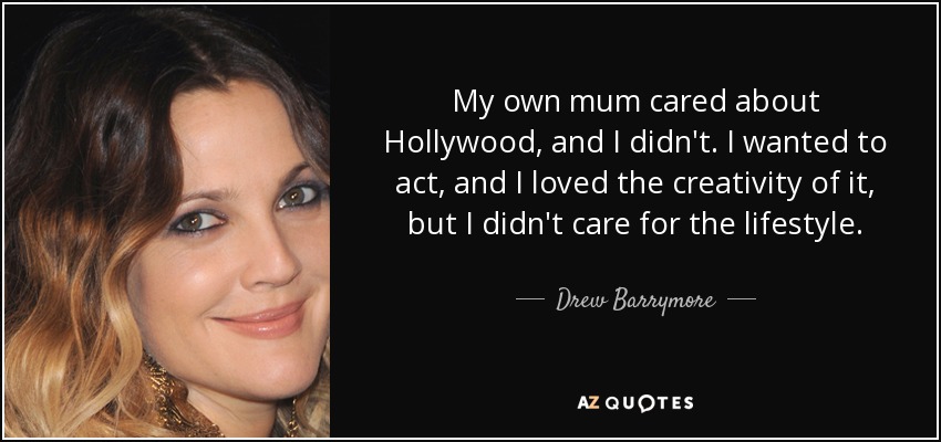 My own mum cared about Hollywood, and I didn't. I wanted to act, and I loved the creativity of it, but I didn't care for the lifestyle. - Drew Barrymore