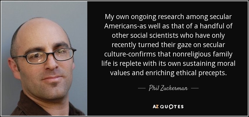 My own ongoing research among secular Americans-as well as that of a handful of other social scientists who have only recently turned their gaze on secular culture-confirms that nonreligious family life is replete with its own sustaining moral values and enriching ethical precepts. - Phil Zuckerman