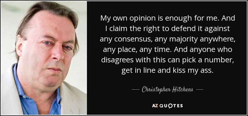 My own opinion is enough for me. And I claim the right to defend it against any consensus, any majority anywhere, any place, any time. And anyone who disagrees with this can pick a number, get in line and kiss my ass. - Christopher Hitchens