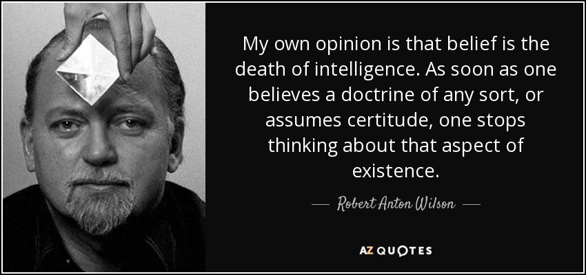 My own opinion is that belief is the death of intelligence. As soon as one believes a doctrine of any sort, or assumes certitude, one stops thinking about that aspect of existence. - Robert Anton Wilson