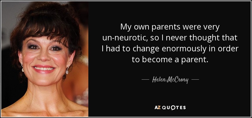 My own parents were very un-neurotic, so I never thought that I had to change enormously in order to become a parent. - Helen McCrory