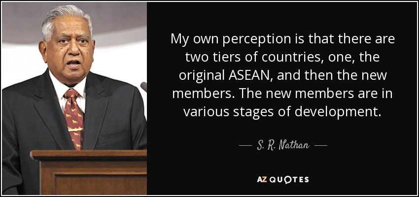 My own perception is that there are two tiers of countries, one, the original ASEAN, and then the new members. The new members are in various stages of development. - S. R. Nathan
