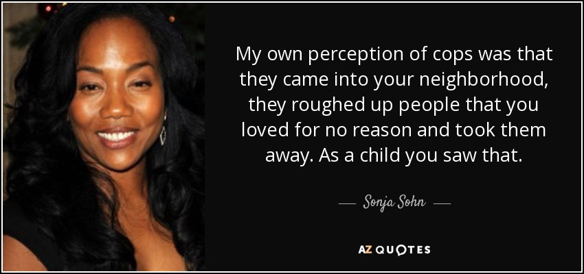 My own perception of cops was that they came into your neighborhood, they roughed up people that you loved for no reason and took them away. As a child you saw that. - Sonja Sohn
