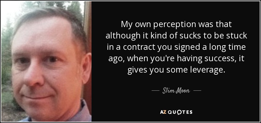 My own perception was that although it kind of sucks to be stuck in a contract you signed a long time ago, when you're having success, it gives you some leverage. - Slim Moon