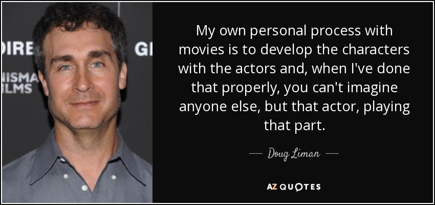 My own personal process with movies is to develop the characters with the actors and, when I've done that properly, you can't imagine anyone else, but that actor, playing that part. - Doug Liman