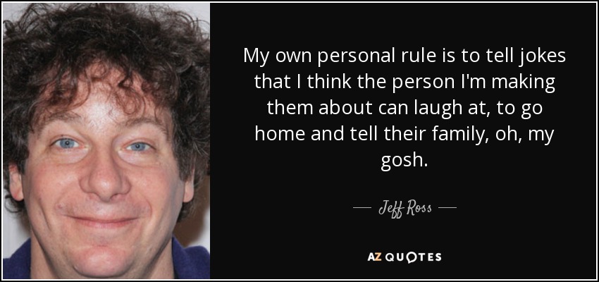 My own personal rule is to tell jokes that I think the person I'm making them about can laugh at, to go home and tell their family, oh, my gosh. - Jeff Ross