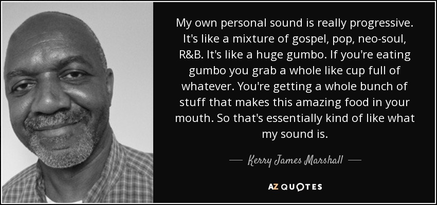 My own personal sound is really progressive. It's like a mixture of gospel, pop, neo-soul, R&B. It's like a huge gumbo. If you're eating gumbo you grab a whole like cup full of whatever. You're getting a whole bunch of stuff that makes this amazing food in your mouth. So that's essentially kind of like what my sound is. - Kerry James Marshall