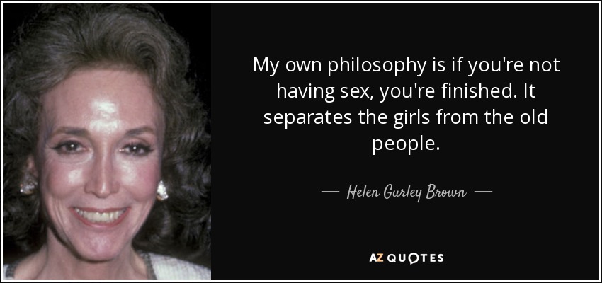 My own philosophy is if you're not having sex, you're finished. It separates the girls from the old people. - Helen Gurley Brown