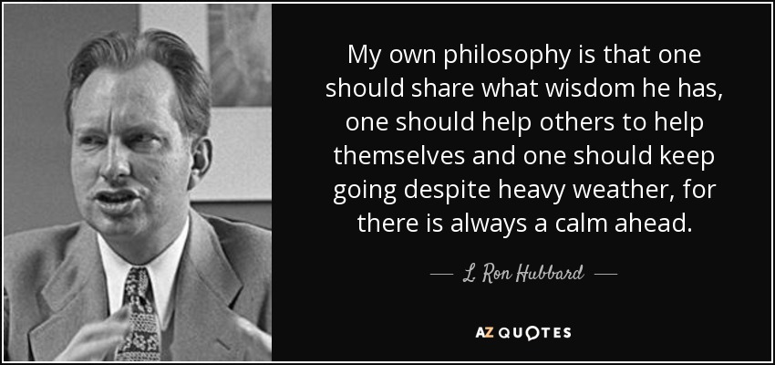 My own philosophy is that one should share what wisdom he has, one should help others to help themselves and one should keep going despite heavy weather, for there is always a calm ahead. - L. Ron Hubbard