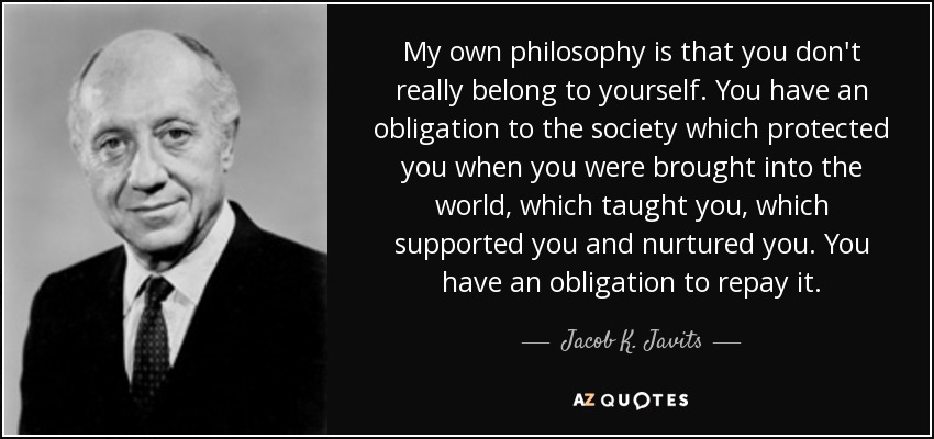 My own philosophy is that you don't really belong to yourself. You have an obligation to the society which protected you when you were brought into the world, which taught you, which supported you and nurtured you. You have an obligation to repay it. - Jacob K. Javits