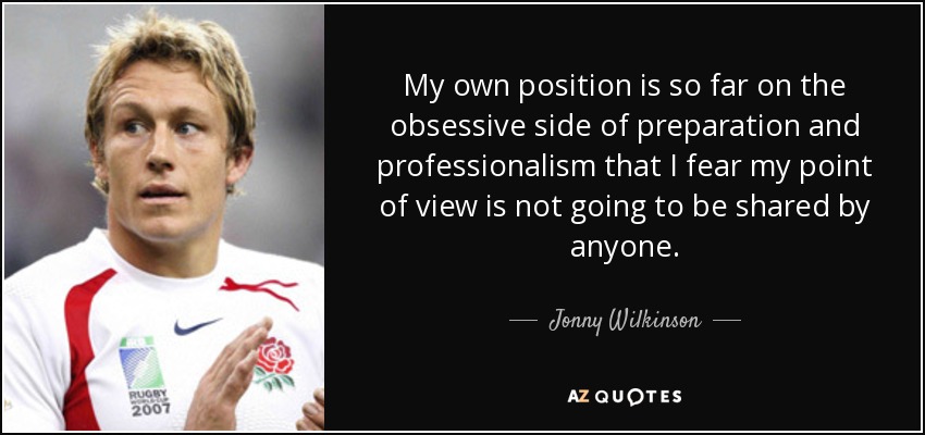 My own position is so far on the obsessive side of preparation and professionalism that I fear my point of view is not going to be shared by anyone. - Jonny Wilkinson
