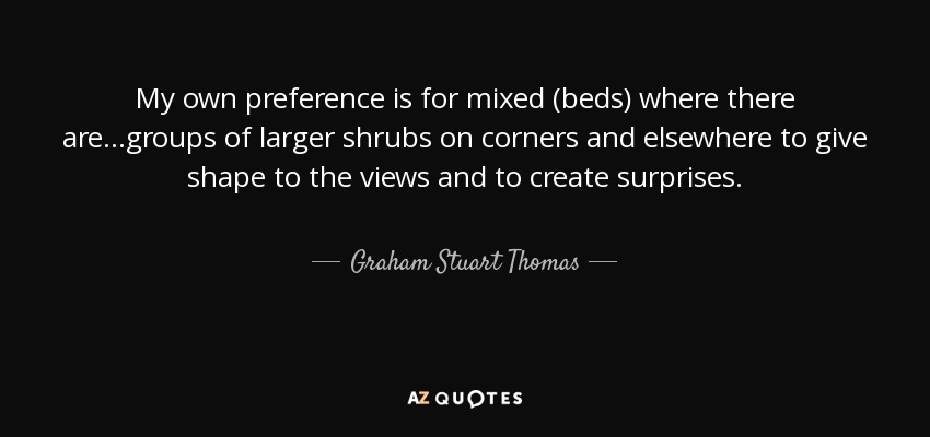 My own preference is for mixed (beds) where there are ...groups of larger shrubs on corners and elsewhere to give shape to the views and to create surprises. - Graham Stuart Thomas