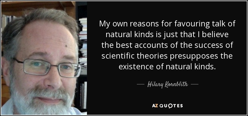 My own reasons for favouring talk of natural kinds is just that I believe the best accounts of the success of scientific theories presupposes the existence of natural kinds. - Hilary Kornblith