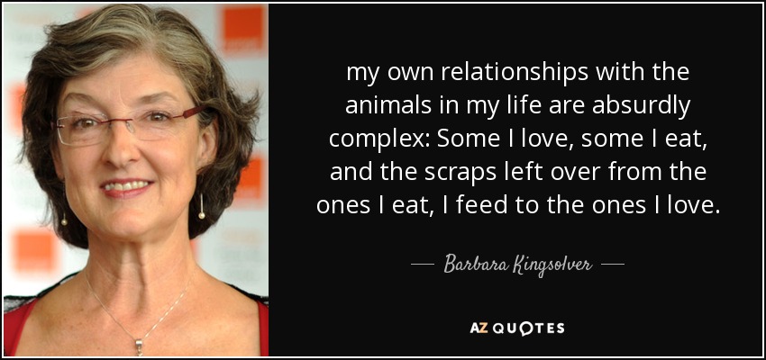 my own relationships with the animals in my life are absurdly complex: Some I love, some I eat, and the scraps left over from the ones I eat, I feed to the ones I love. - Barbara Kingsolver