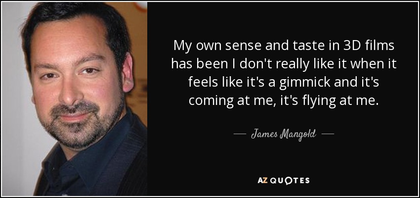 My own sense and taste in 3D films has been I don't really like it when it feels like it's a gimmick and it's coming at me, it's flying at me. - James Mangold