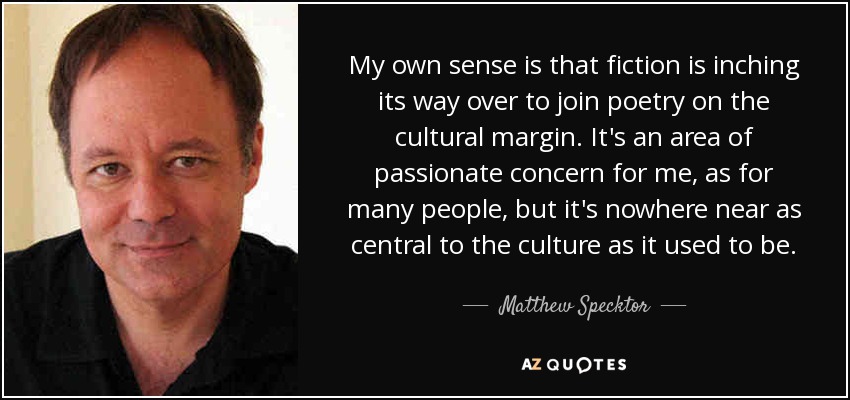 My own sense is that fiction is inching its way over to join poetry on the cultural margin. It's an area of passionate concern for me, as for many people, but it's nowhere near as central to the culture as it used to be. - Matthew Specktor