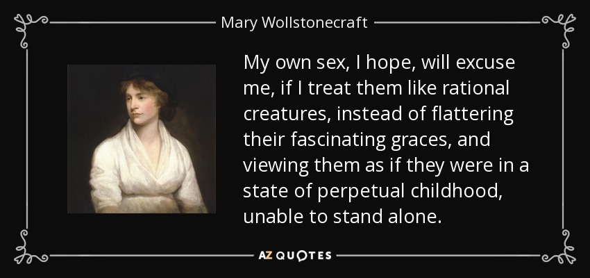 My own sex, I hope, will excuse me, if I treat them like rational creatures, instead of flattering their fascinating graces, and viewing them as if they were in a state of perpetual childhood, unable to stand alone. - Mary Wollstonecraft