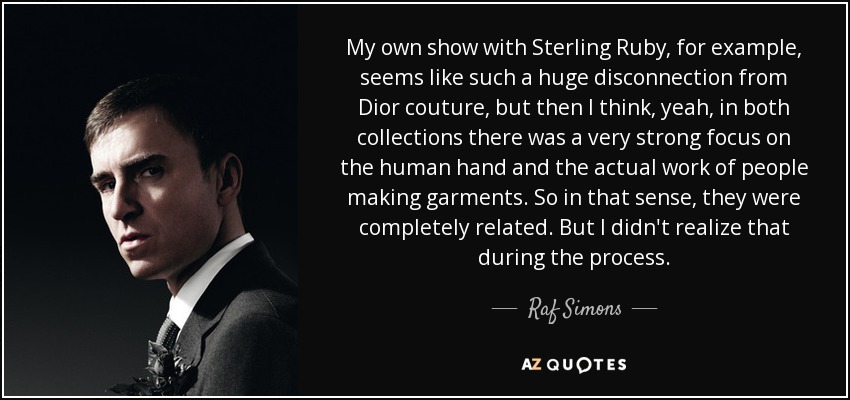 My own show with Sterling Ruby, for example, seems like such a huge disconnection from Dior couture, but then I think, yeah, in both collections there was a very strong focus on the human hand and the actual work of people making garments. So in that sense, they were completely related. But I didn't realize that during the process. - Raf Simons