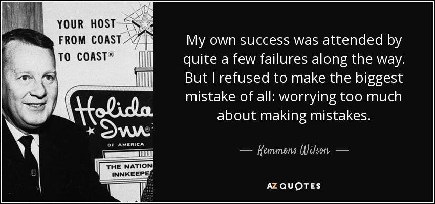 My own success was attended by quite a few failures along the way. But I refused to make the biggest mistake of all: worrying too much about making mistakes. - Kemmons Wilson