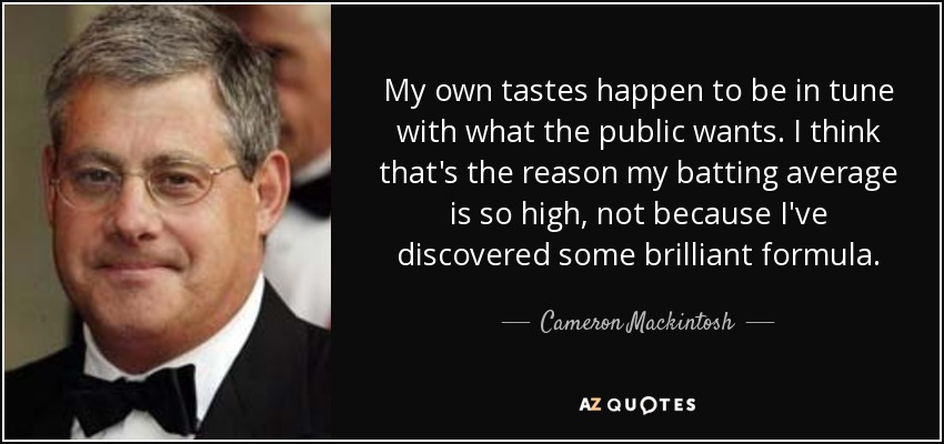 My own tastes happen to be in tune with what the public wants. I think that's the reason my batting average is so high, not because I've discovered some brilliant formula. - Cameron Mackintosh