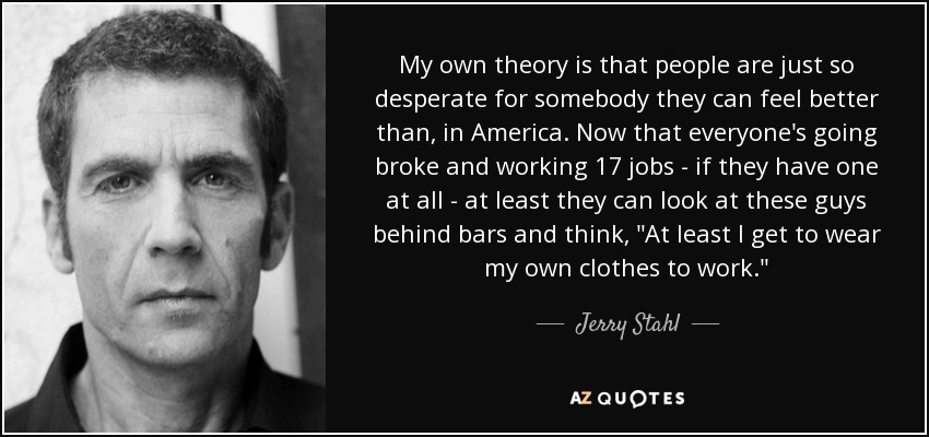 My own theory is that people are just so desperate for somebody they can feel better than, in America. Now that everyone's going broke and working 17 jobs - if they have one at all - at least they can look at these guys behind bars and think, 