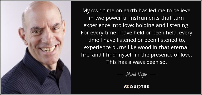 My own time on earth has led me to believe in two powerful instruments that turn experience into love: holding and listening. For every time I have held or been held, every time I have listened or been listened to, experience burns like wood in that eternal fire, and I find myself in the presence of love. This has always been so. - Mark Nepo