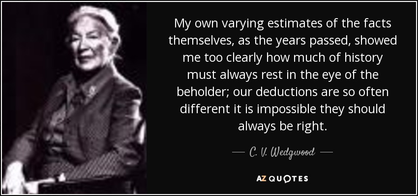 My own varying estimates of the facts themselves, as the years passed, showed me too clearly how much of history must always rest in the eye of the beholder; our deductions are so often different it is impossible they should always be right. - C. V. Wedgwood