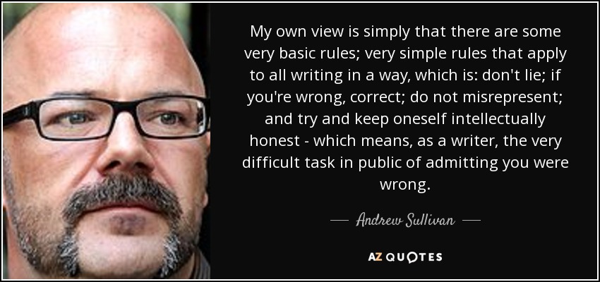 My own view is simply that there are some very basic rules; very simple rules that apply to all writing in a way, which is: don't lie; if you're wrong, correct; do not misrepresent; and try and keep oneself intellectually honest - which means, as a writer, the very difficult task in public of admitting you were wrong. - Andrew Sullivan