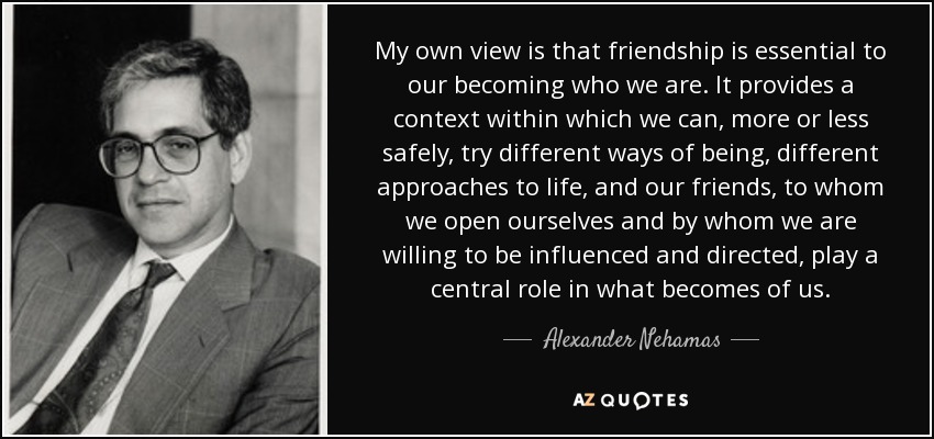 My own view is that friendship is essential to our becoming who we are. It provides a context within which we can, more or less safely, try different ways of being, different approaches to life, and our friends, to whom we open ourselves and by whom we are willing to be influenced and directed, play a central role in what becomes of us. - Alexander Nehamas
