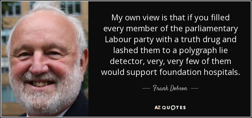 My own view is that if you filled every member of the parliamentary Labour party with a truth drug and lashed them to a polygraph lie detector, very, very few of them would support foundation hospitals. - Frank Dobson