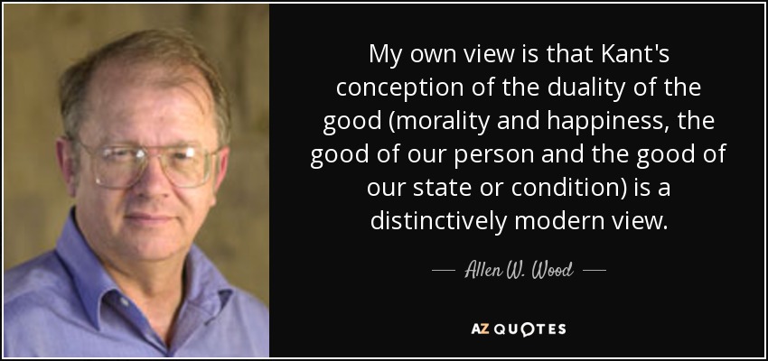 My own view is that Kant's conception of the duality of the good (morality and happiness, the good of our person and the good of our state or condition) is a distinctively modern view. - Allen W. Wood