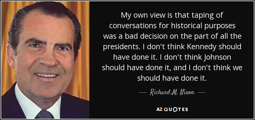 My own view is that taping of conversations for historical purposes was a bad decision on the part of all the presidents. I don't think Kennedy should have done it. I don't think Johnson should have done it, and I don't think we should have done it. - Richard M. Nixon