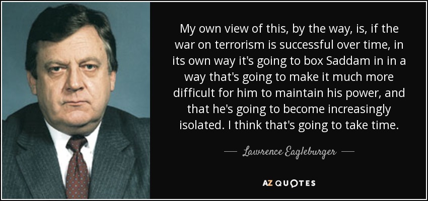 My own view of this, by the way, is, if the war on terrorism is successful over time, in its own way it's going to box Saddam in in a way that's going to make it much more difficult for him to maintain his power, and that he's going to become increasingly isolated. I think that's going to take time. - Lawrence Eagleburger