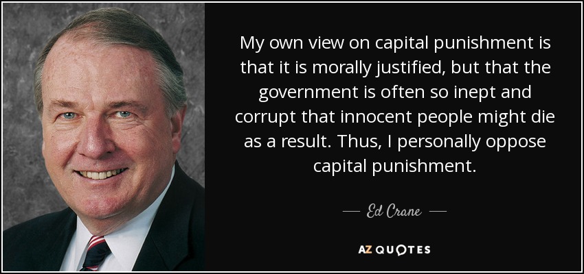 My own view on capital punishment is that it is morally justified, but that the government is often so inept and corrupt that innocent people might die as a result. Thus, I personally oppose capital punishment. - Ed Crane