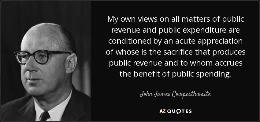 My own views on all matters of public revenue and public expenditure are conditioned by an acute appreciation of whose is the sacrifice that produces public revenue and to whom accrues the benefit of public spending. - John James Cowperthwaite