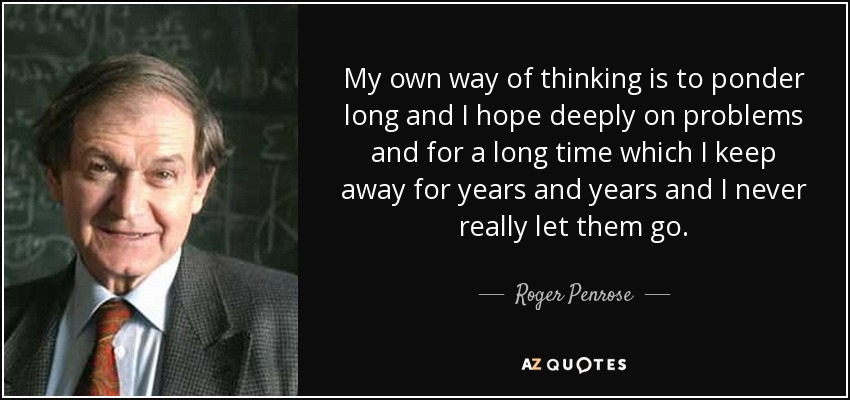 My own way of thinking is to ponder long and I hope deeply on problems and for a long time which I keep away for years and years and I never really let them go. - Roger Penrose