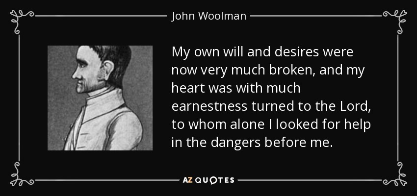 My own will and desires were now very much broken, and my heart was with much earnestness turned to the Lord, to whom alone I looked for help in the dangers before me. - John Woolman