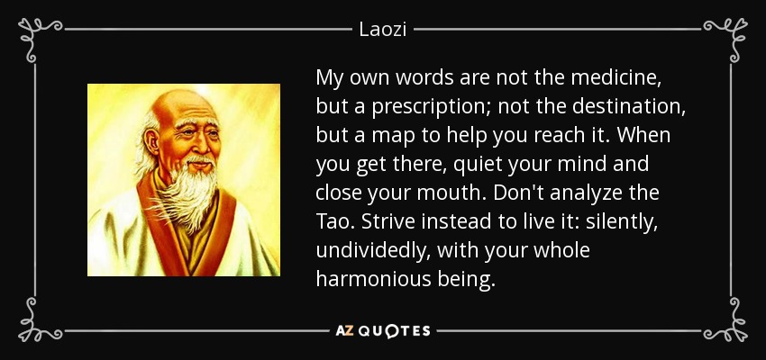 My own words are not the medicine, but a prescription; not the destination, but a map to help you reach it. When you get there, quiet your mind and close your mouth. Don't analyze the Tao. Strive instead to live it: silently, undividedly, with your whole harmonious being. - Laozi