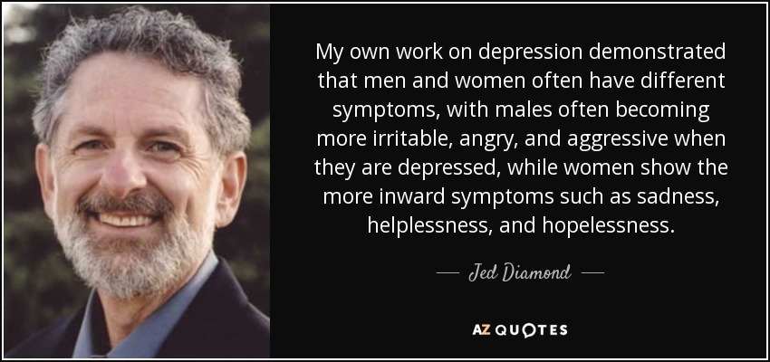My own work on depression demonstrated that men and women often have different symptoms, with males often becoming more irritable, angry, and aggressive when they are depressed, while women show the more inward symptoms such as sadness, helplessness, and hopelessness. - Jed Diamond