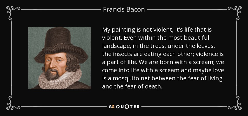 My painting is not violent, it's life that is violent. Even within the most beautiful landscape, in the trees, under the leaves, the insects are eating each other; violence is a part of life. We are born with a scream; we come into life with a scream and maybe love is a mosquito net between the fear of living and the fear of death. - Francis Bacon