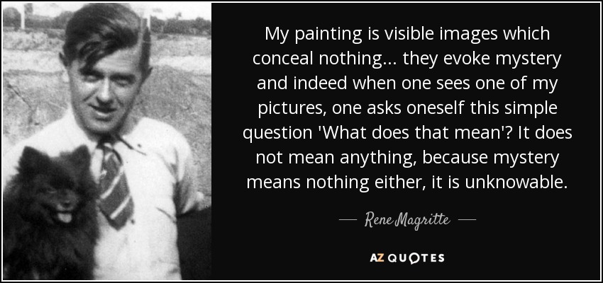 My painting is visible images which conceal nothing... they evoke mystery and indeed when one sees one of my pictures, one asks oneself this simple question 'What does that mean'? It does not mean anything, because mystery means nothing either, it is unknowable. - Rene Magritte