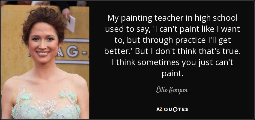 My painting teacher in high school used to say, 'I can't paint like I want to, but through practice I'll get better.' But I don't think that's true. I think sometimes you just can't paint. - Ellie Kemper