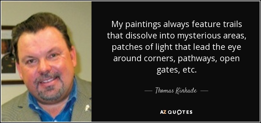 My paintings always feature trails that dissolve into mysterious areas, patches of light that lead the eye around corners, pathways, open gates, etc. - Thomas Kinkade