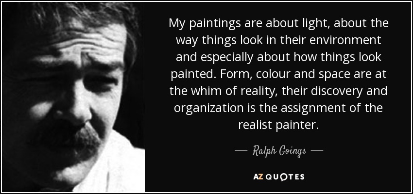 My paintings are about light, about the way things look in their environment and especially about how things look painted. Form, colour and space are at the whim of reality, their discovery and organization is the assignment of the realist painter. - Ralph Goings