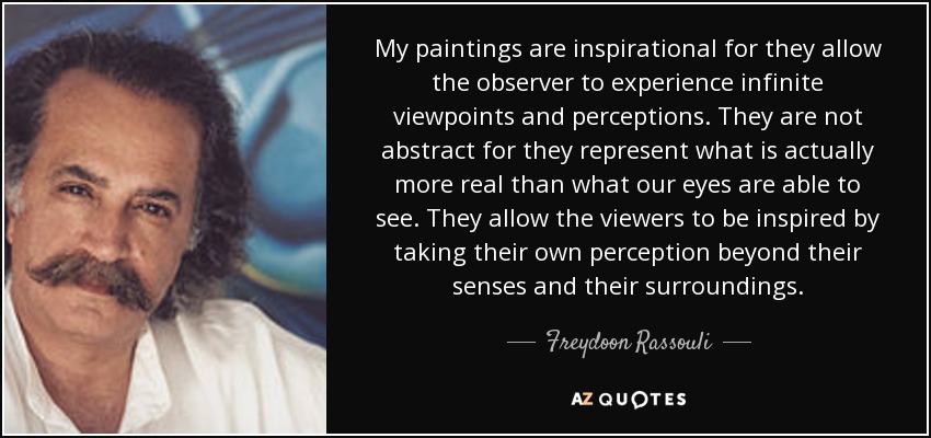 My paintings are inspirational for they allow the observer to experience infinite viewpoints and perceptions. They are not abstract for they represent what is actually more real than what our eyes are able to see. They allow the viewers to be inspired by taking their own perception beyond their senses and their surroundings. - Freydoon Rassouli